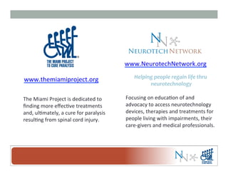 www.NeurotechNetwork.org	
  
Helping	
  people	
  regain	
  life	
  thru	
  
neurotechnology	
  
	
  
Focusing	
  on	
  educa-on	
  of	
  and	
  
advocacy	
  to	
  access	
  neurotechnology	
  
devices,	
  therapies	
  and	
  treatments	
  for	
  
people	
  living	
  with	
  impairments,	
  their	
  
care-­‐givers	
  and	
  medical	
  professionals.	
  
www.themiamiproject.org	
  
The	
  Miami	
  Project	
  is	
  dedicated	
  to	
  	
  
ﬁnding	
  more	
  eﬀec-ve	
  treatments	
  
and,	
  ul-mately,	
  a	
  cure	
  for	
  paralysis	
  
resul-ng	
  from	
  spinal	
  cord	
  injury.	
  
 