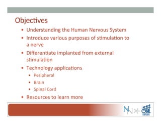 Objec-ves	
  
•  Understanding	
  the	
  Human	
  Nervous	
  System	
  
•  Introduce	
  various	
  purposes	
  of	
  s-mula-on	
  to	
  
a	
  nerve	
  
•  Diﬀeren-ate	
  implanted	
  from	
  external	
  
s-mula-on	
  
•  Technology	
  applica-ons	
  
•  Peripheral	
  
•  Brain	
  
•  Spinal	
  Cord	
  	
  
•  Resources	
  to	
  learn	
  more	
  
 