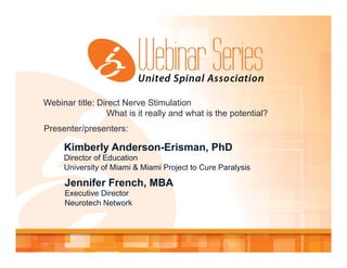 Webinar title: Direct Nerve Stimulation
What is it really and what is the potential?
Presenter/presenters:
Kimberly Anderson-Erisman, PhD
Director of Education
University of Miami & Miami Project to Cure Paralysis
Jennifer French, MBA
Executive Director
Neurotech Network
 