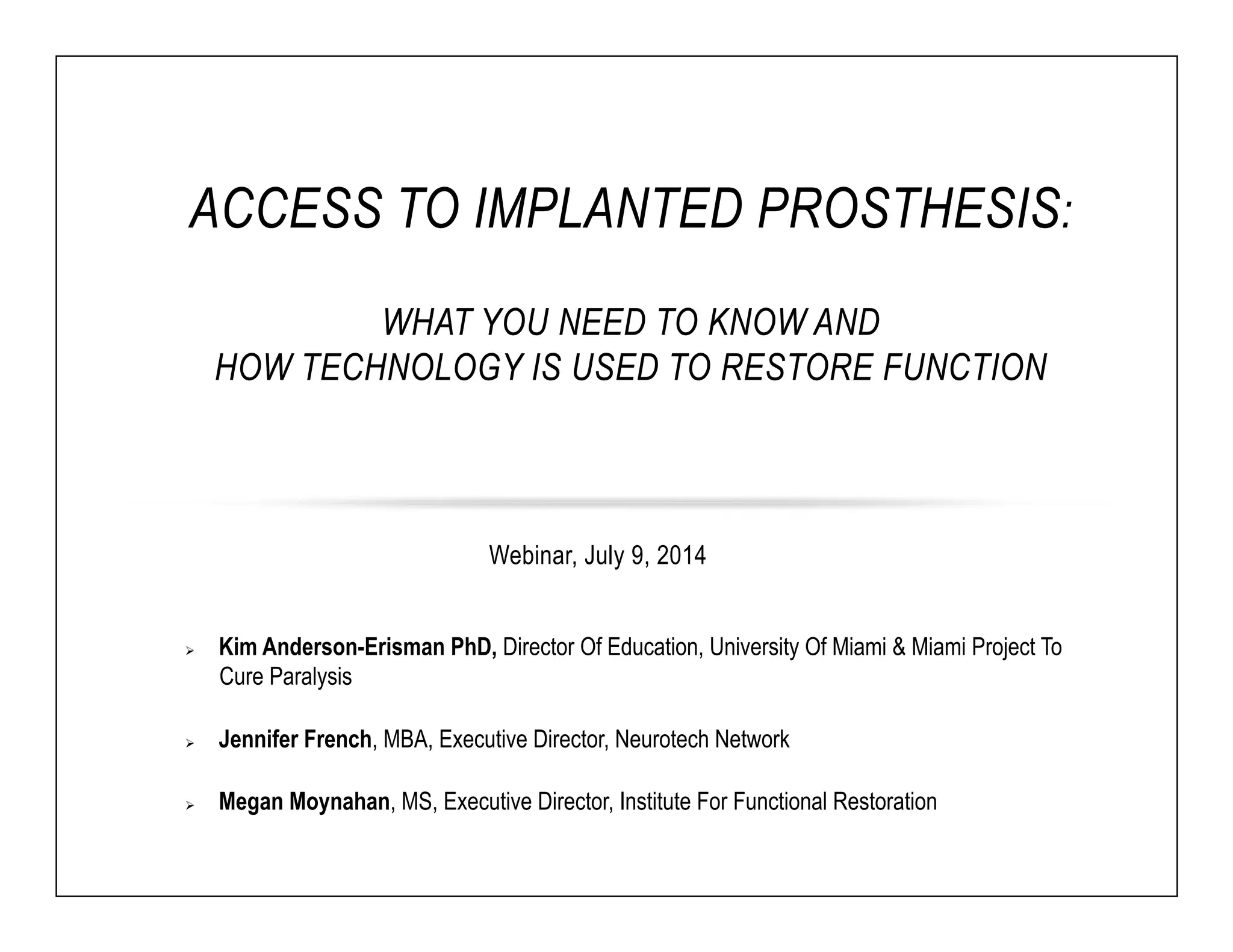 ACCESS TO IMPLANTED PROSTHESIS: 
WHAT YOU NEED TO KNOW AND 
HOW TECHNOLOGY IS USED TO RESTORE FUNCTION 
Webinar, July 9, 2014 
Ø Kim Anderson-Erisman PhD, Director Of Education, University Of Miami & Miami Project To 
Cure Paralysis 
Ø Jennifer French, MBA, Executive Director, Neurotech Network 
Ø Megan Moynahan, MS, Executive Director, Institute For Functional Restoration 
 