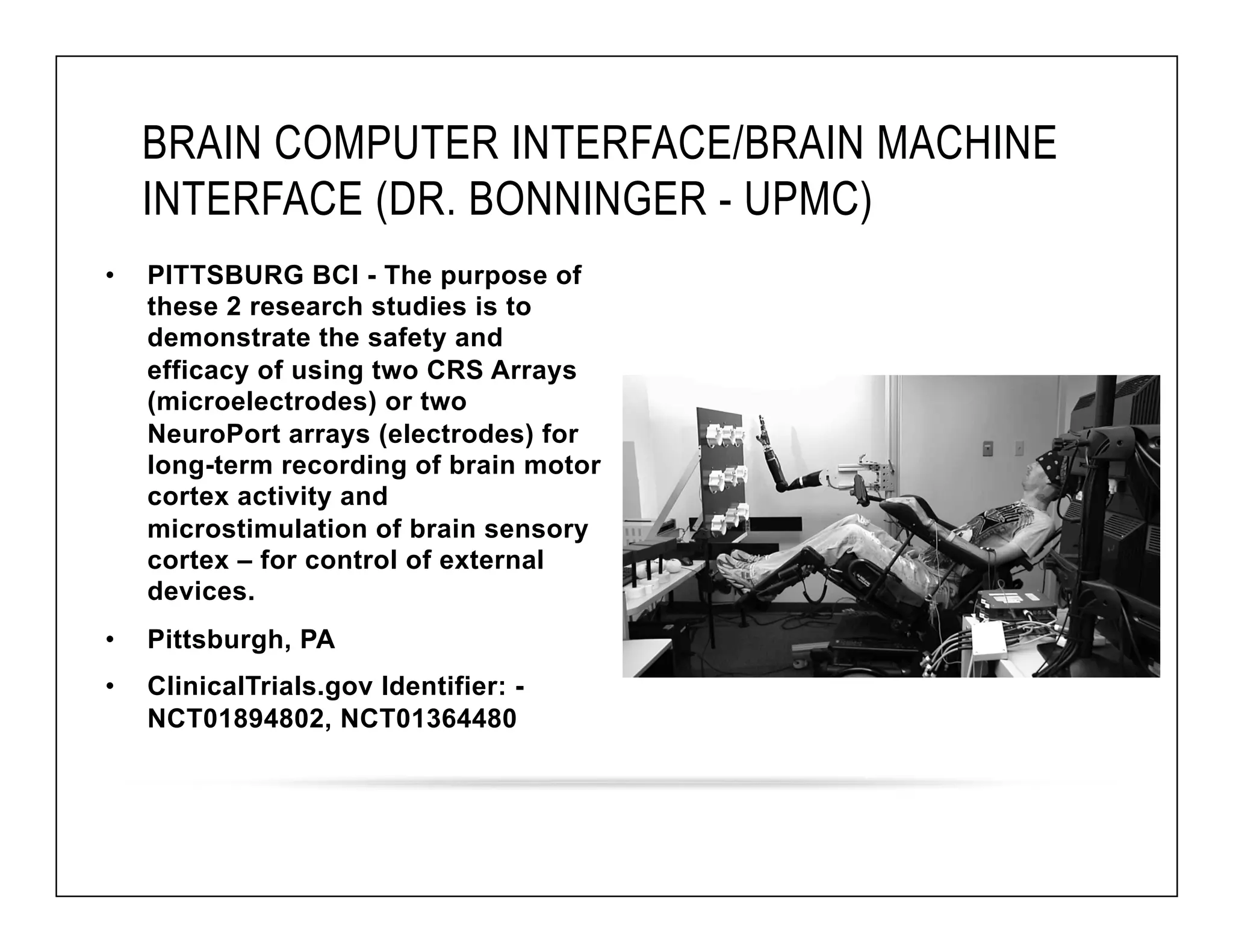 BRAIN COMPUTER INTERFACE/BRAIN MACHINE 
INTERFACE (DR. BONNINGER - UPMC) 
• PITTSBURG BCI - The purpose of 
these 2 research studies is to 
demonstrate the safety and 
efficacy of using two CRS Arrays 
(microelectrodes) or two 
NeuroPort arrays (electrodes) for 
long-term recording of brain motor 
cortex activity and 
microstimulation of brain sensory 
cortex – for control of external 
devices. 
• Pittsburgh, PA 
• ClinicalTrials.gov Identifier: - 
NCT01894802, NCT01364480 
 