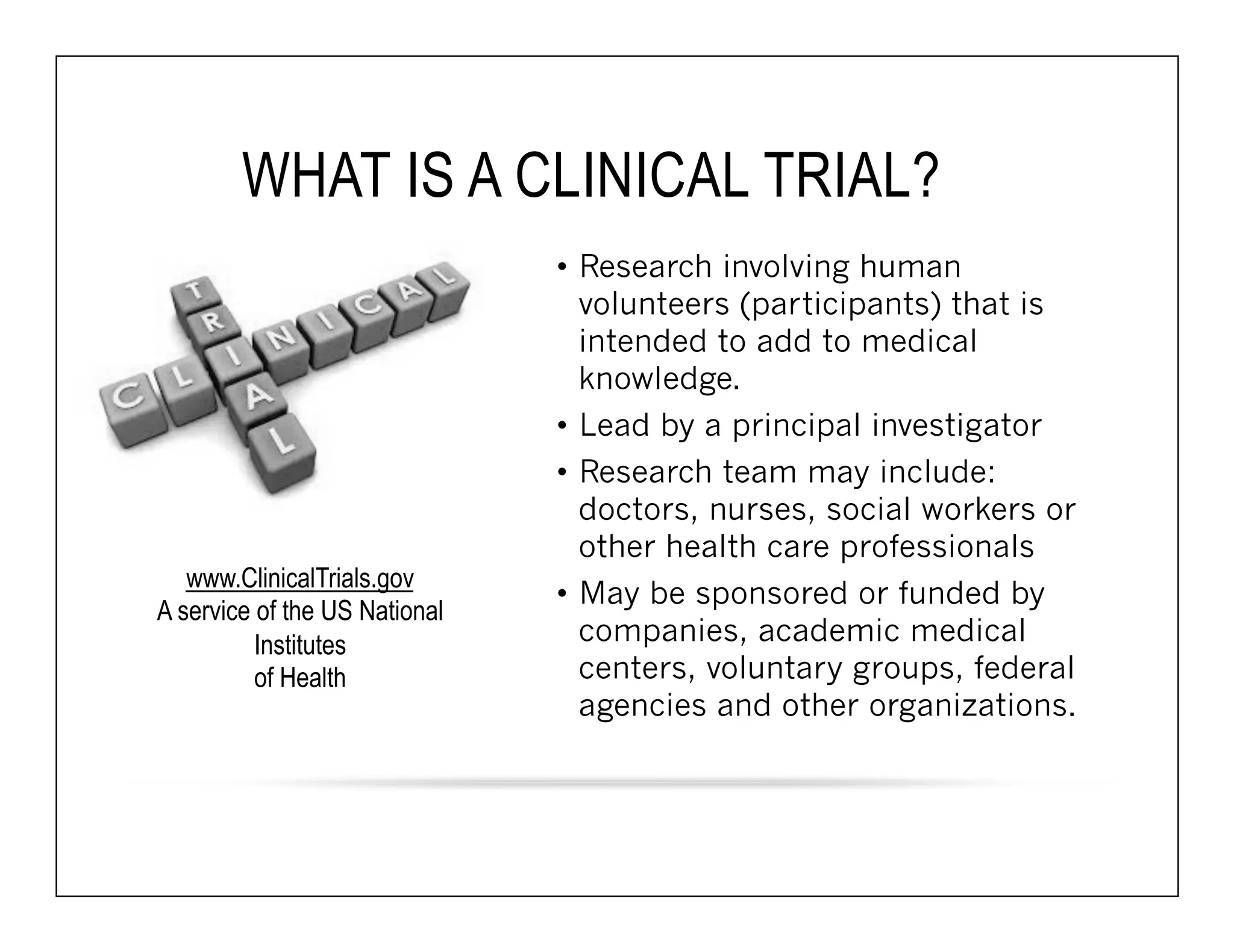 WHAT IS A CLINICAL TRIAL? 
• Research involving human 
volunteers (participants) that is 
intended to add to medical 
knowledge. 
• Lead by a principal investigator 
• Research team may include: 
doctors, nurses, social workers or 
other health care professionals 
• May be sponsored or funded by 
companies, academic medical 
centers, voluntary groups, federal 
agencies and other organizations. 
www.ClinicalTrials.gov 
A service of the US National 
Institutes 
of Health 
 