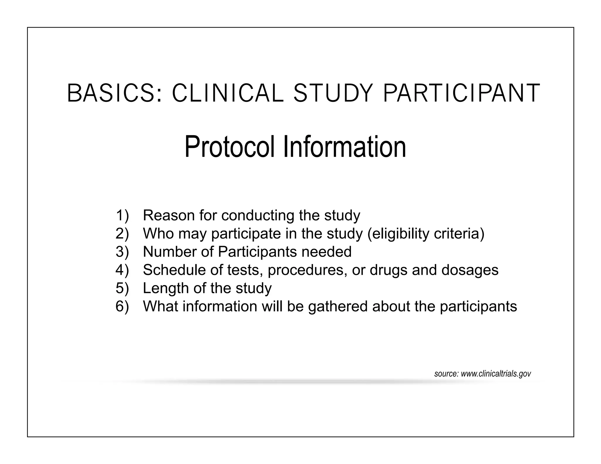 BASICS: CLINICAL STUDY PARTICIPANT 
Protocol Information 
1) Reason for conducting the study 
2) Who may participate in the study (eligibility criteria) 
3) Number of Participants needed 
4) Schedule of tests, procedures, or drugs and dosages 
5) Length of the study 
6) What information will be gathered about the participants 
source: www.clinicaltrials.gov 
 