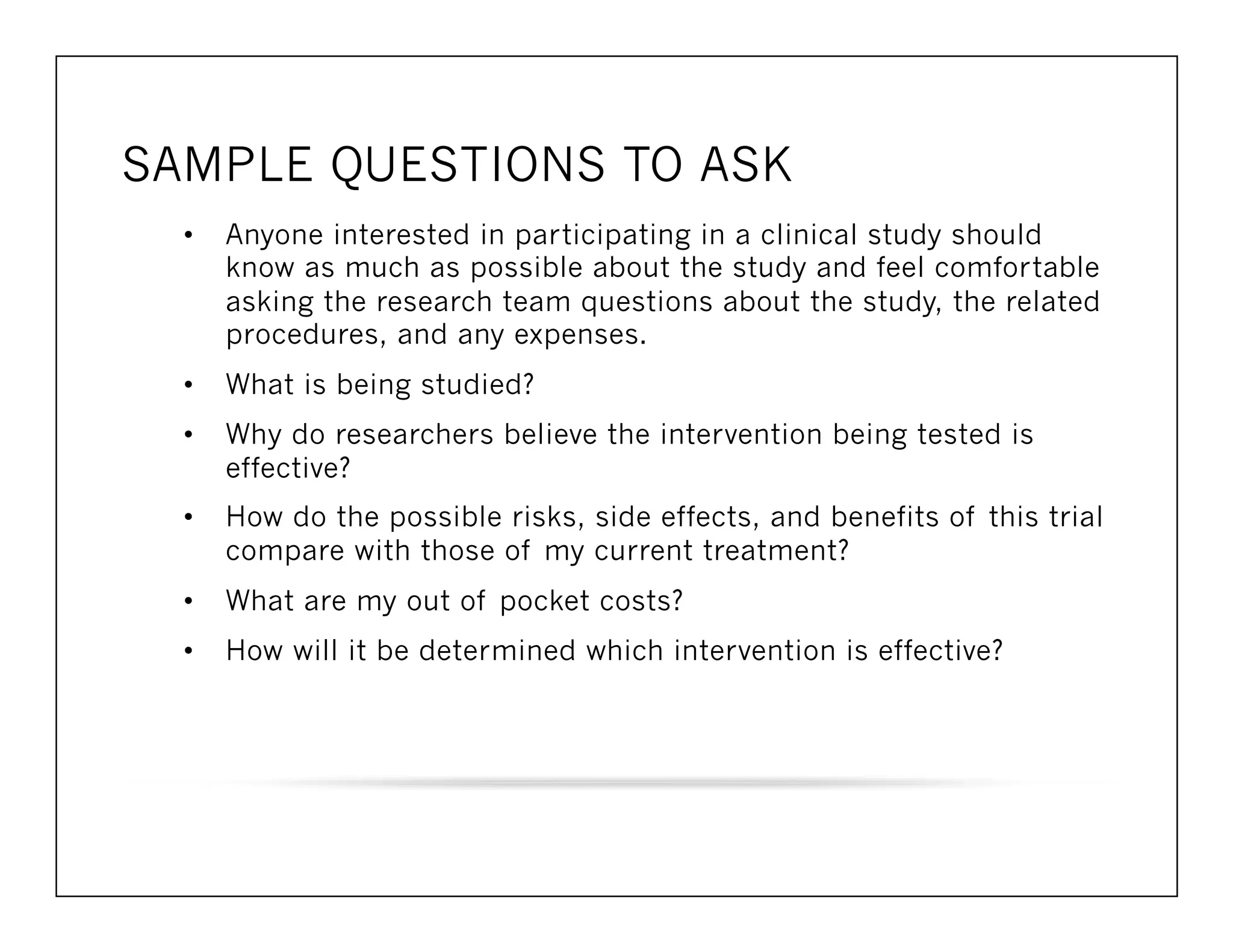 SAMPLE QUESTIONS TO ASK 
• Anyone interested in participating in a clinical study should 
know as much as possible about the study and feel comfortable 
asking the research team questions about the study, the related 
procedures, and any expenses. 
• What is being studied? 
• Why do researchers believe the intervention being tested is 
effective? 
• How do the possible risks, side effects, and benefits of this trial 
compare with those of my current treatment? 
• What are my out of pocket costs? 
• How will it be determined which intervention is effective? 
 
