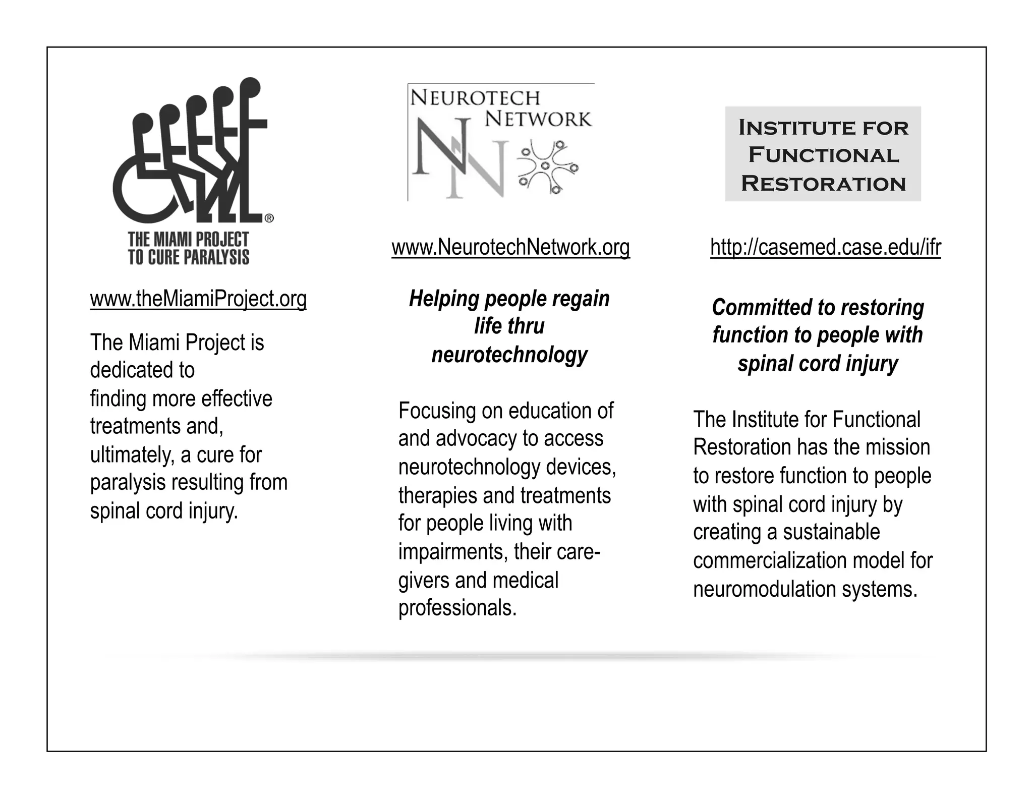www.NeurotechNetwork.org 
Helping people regain 
life thru 
neurotechnology 
Focusing on education of 
and advocacy to access 
neurotechnology devices, 
therapies and treatments 
for people living with 
impairments, their care-givers 
and medical 
professionals. 
www.theMiamiProject.org 
The Miami Project is 
dedicated to 
finding more effective 
treatments and, 
ultimately, a cure for 
paralysis resulting from 
spinal cord injury. 
Institute for 
Functional 
Restoration 
http://casemed.case.edu/ifr 
Committed to restoring 
function to people with 
spinal cord injury 
The Institute for Functional 
Restoration has the mission 
to restore function to people 
with spinal cord injury by 
creating a sustainable 
commercialization model for 
neuromodulation systems. 
 