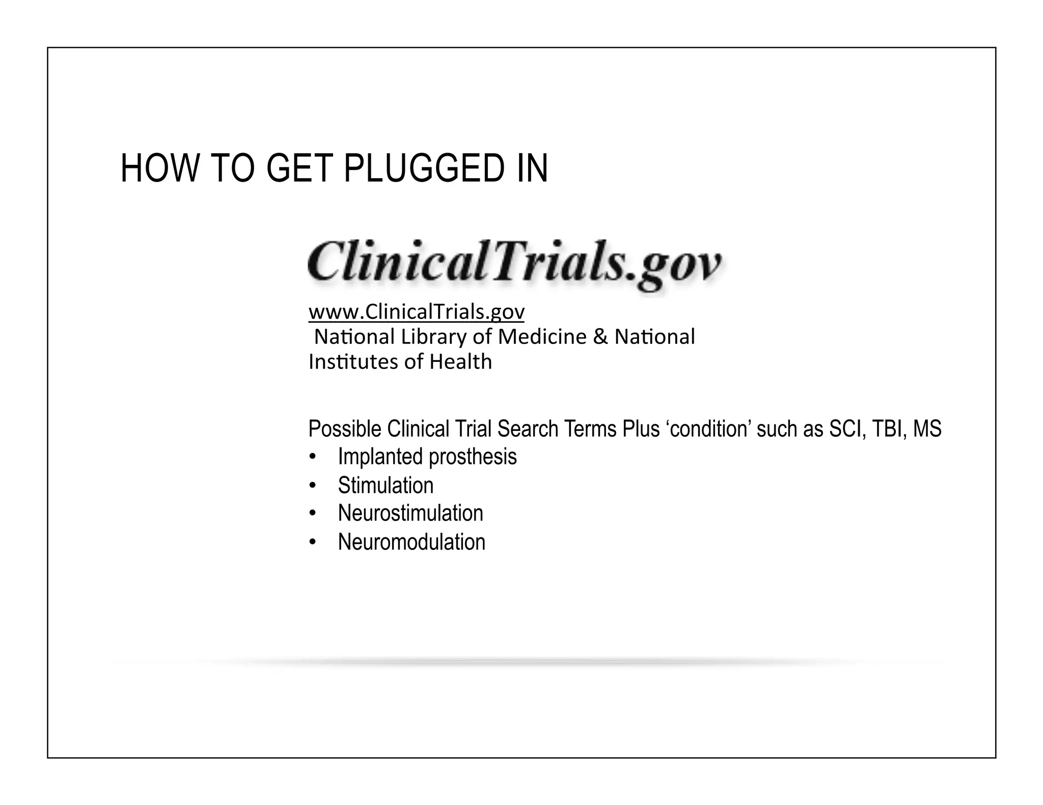 HOW TO GET PLUGGED IN 
www.ClinicalTrials.gov 
Na6onal 
Library 
of 
Medicine 
& 
Na6onal 
Ins6tutes 
of 
Health 
Possible Clinical Trial Search Terms Plus ‘condition’ such as SCI, TBI, MS 
• Implanted prosthesis 
• Stimulation 
• Neurostimulation 
• Neuromodulation 
 