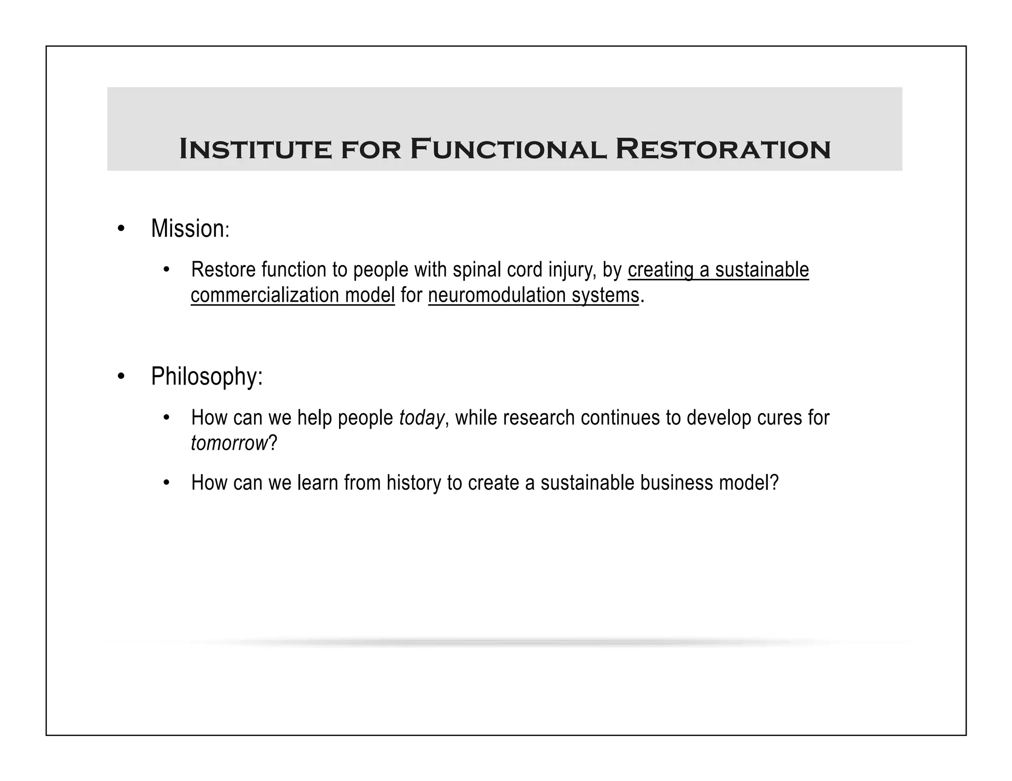 Institute for Functional Restoration 
• Mission: 
• Restore function to people with spinal cord injury, by creating a sustainable 
commercialization model for neuromodulation systems. 
• Philosophy: 
• How can we help people today, while research continues to develop cures for 
tomorrow? 
• How can we learn from history to create a sustainable business model? 
 