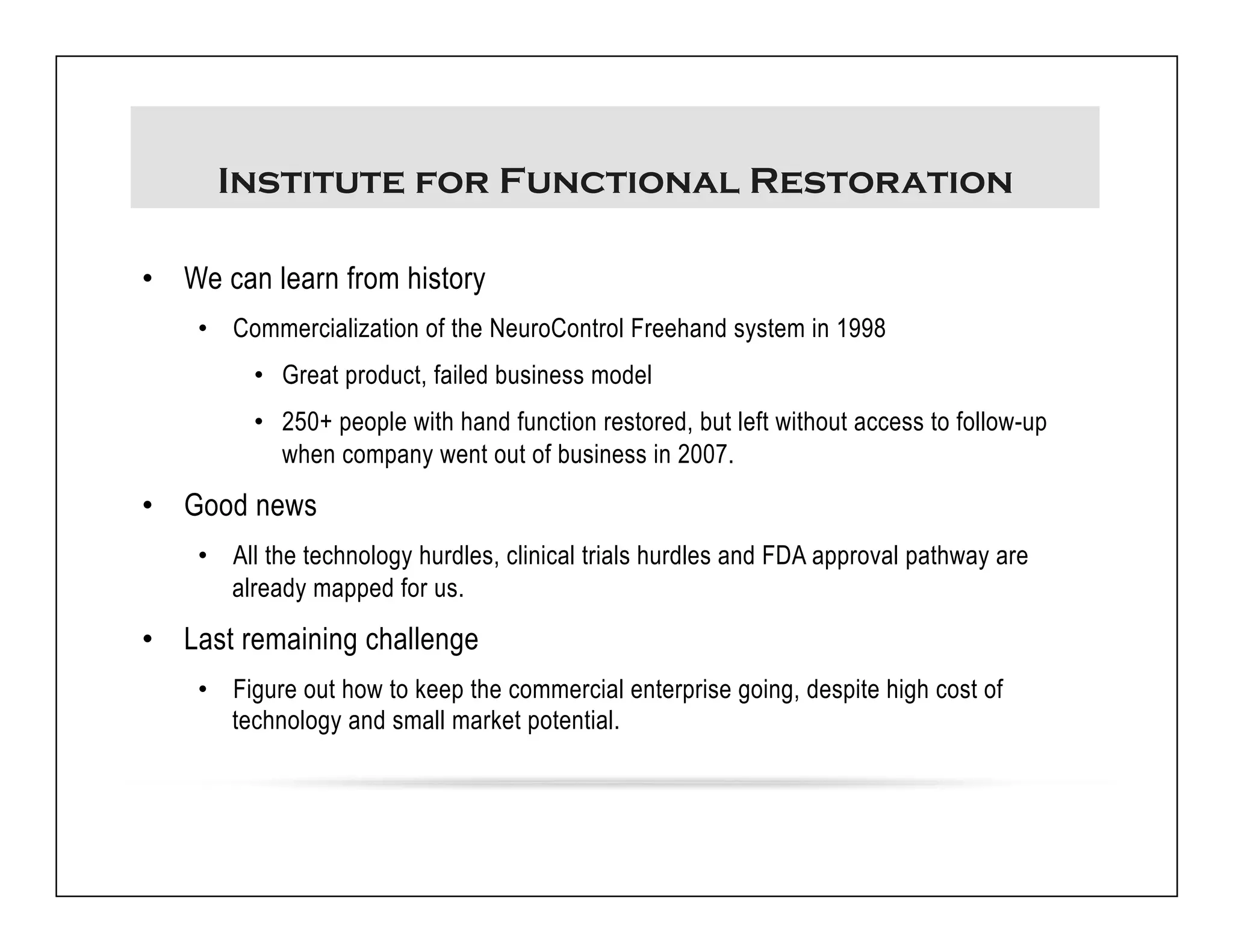 Institute for Functional Restoration 
• We can learn from history 
• Commercialization of the NeuroControl Freehand system in 1998 
• Great product, failed business model 
• 250+ people with hand function restored, but left without access to follow-up 
when company went out of business in 2007. 
• Good news 
• All the technology hurdles, clinical trials hurdles and FDA approval pathway are 
already mapped for us. 
• Last remaining challenge 
• Figure out how to keep the commercial enterprise going, despite high cost of 
technology and small market potential. 
 