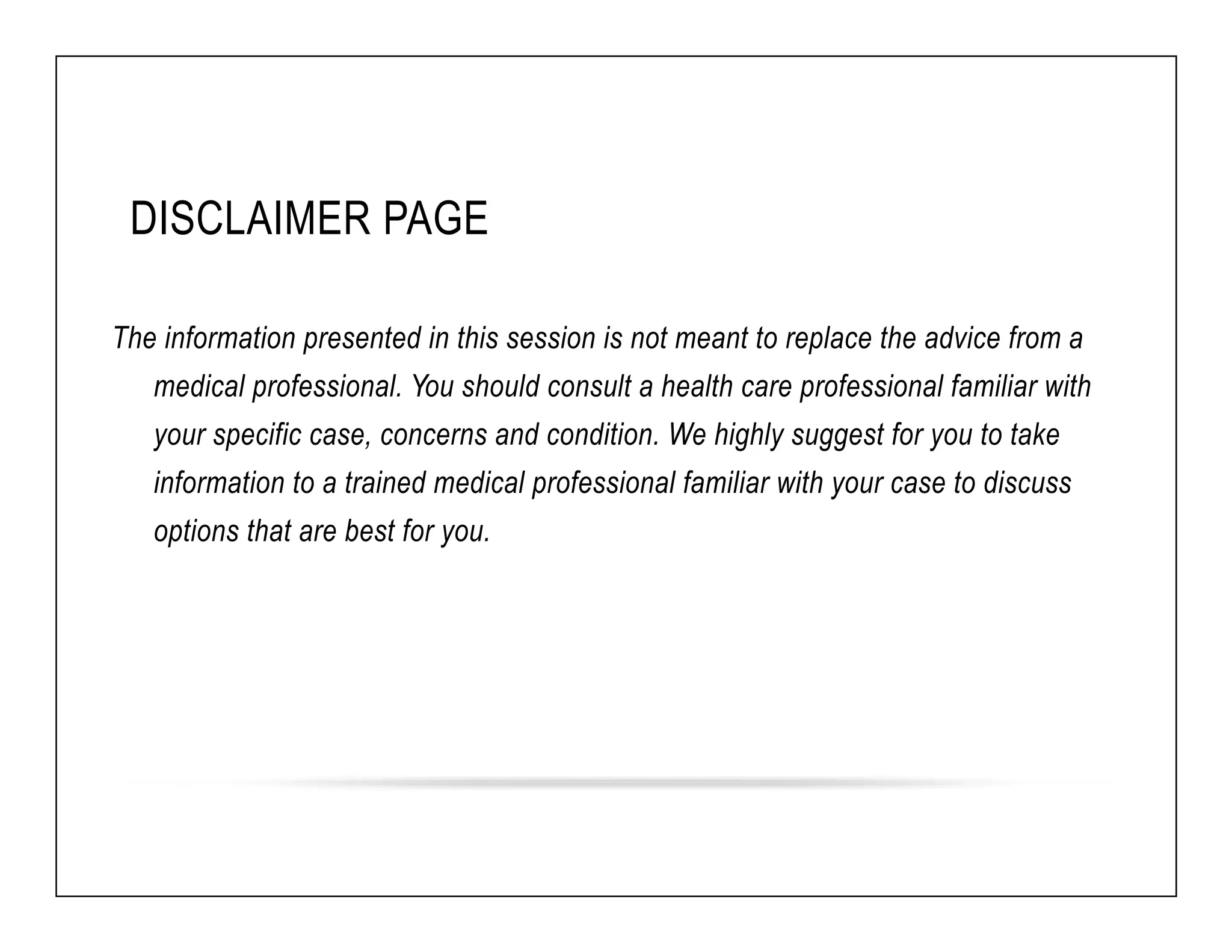 DISCLAIMER PAGE 
The information presented in this session is not meant to replace the advice from a 
medical professional. You should consult a health care professional familiar with 
your specific case, concerns and condition. We highly suggest for you to take 
information to a trained medical professional familiar with your case to discuss 
options that are best for you. 
 