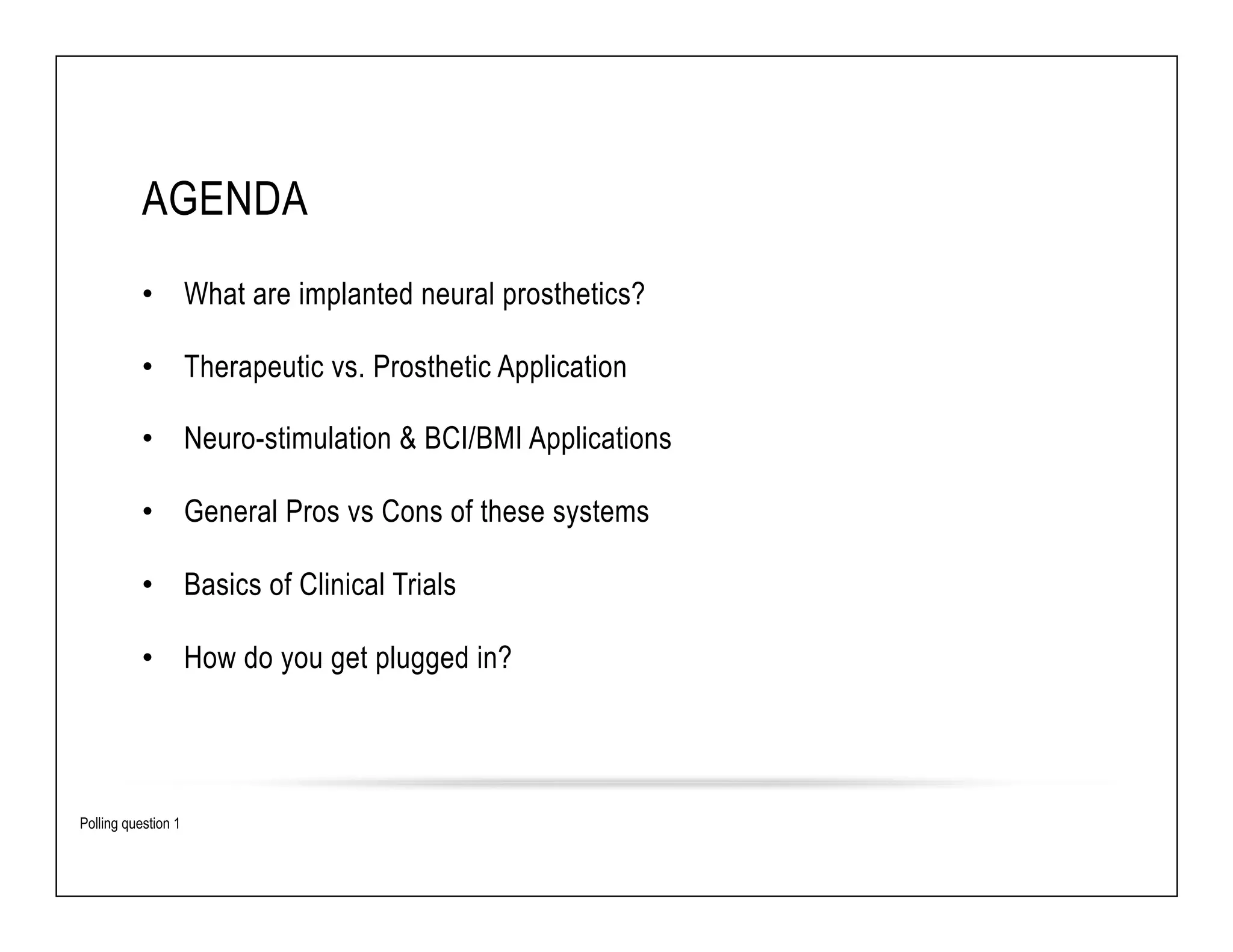 AGENDA 
• What are implanted neural prosthetics? 
• Therapeutic vs. Prosthetic Application 
• Neuro-stimulation & BCI/BMI Applications 
• General Pros vs Cons of these systems 
• Basics of Clinical Trials 
• How do you get plugged in? 
Polling question 1 
 