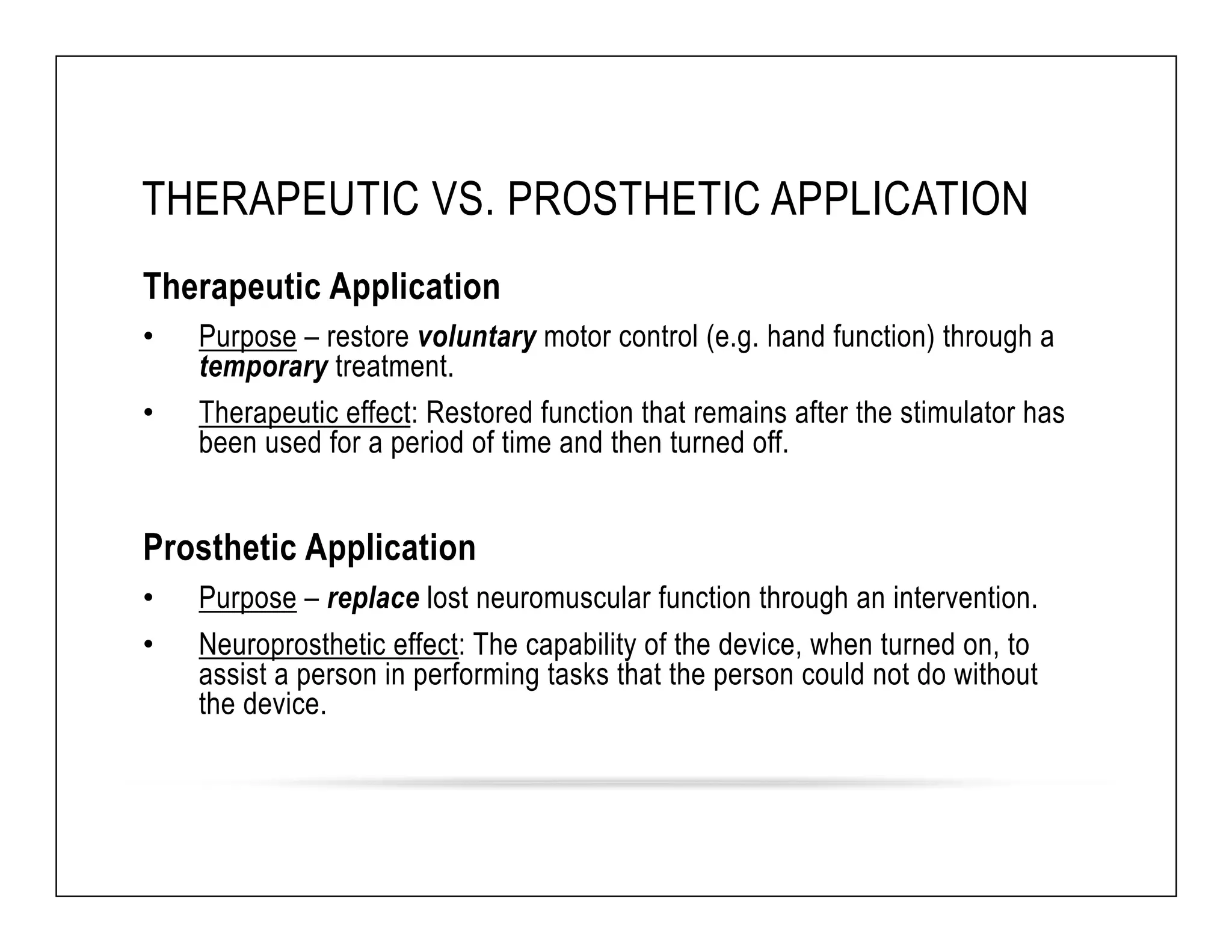 THERAPEUTIC VS. PROSTHETIC APPLICATION 
Therapeutic Application 
• Purpose – restore voluntary motor control (e.g. hand function) through a 
temporary treatment. 
• Therapeutic effect: Restored function that remains after the stimulator has 
been used for a period of time and then turned off. 
Prosthetic Application 
• Purpose – replace lost neuromuscular function through an intervention. 
• Neuroprosthetic effect: The capability of the device, when turned on, to 
assist a person in performing tasks that the person could not do without 
the device. 
 