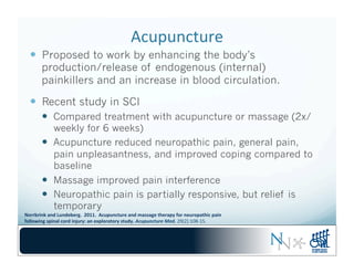Acupuncture	
  
—  Proposed to work by enhancing the body’s
production/release of endogenous (internal)
painkillers and an increase in blood circulation.
—  Recent study in SCI
—  Compared treatment with acupuncture or massage (2x/
weekly for 6 weeks)
—  Acupuncture reduced neuropathic pain, general pain,
pain unpleasantness, and improved coping compared to
baseline
—  Massage improved pain interference
—  Neuropathic pain is partially responsive, but relief is
temporary
Norrbrink	
  and	
  Lundeberg.	
  	
  2011.	
  	
  Acupuncture	
  and	
  massage	
  therapy	
  for	
  neuropathic	
  pain	
  	
  
following	
  spinal	
  cord	
  injury:	
  an	
  exploratory	
  study.	
  Acupuncture	
  Med.	
  29(2):108-­‐15.	
  	
  
 