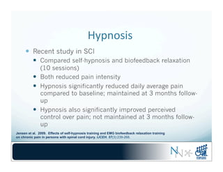 Hypnosis	
  	
  
—  Recent study in SCI
—  Compared self-hypnosis and biofeedback relaxation
(10 sessions)
—  Both reduced pain intensity
—  Hypnosis significantly reduced daily average pain
compared to baseline; maintained at 3 months follow-
up
—  Hypnosis also significantly improved perceived
control over pain; not maintained at 3 months follow-
up
Jensen et al. 2009. Effects of self-hypnosis training and EMG biofeedback relaxation training
on chronic pain in persons with spinal cord injury. IJCEH. 57(3):239-268.
 