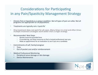 Considera-ons	
  for	
  Par-cipa-ng	
  	
  
in	
  any	
  Pain/Spas-city	
  Management	
  Strategy	
  
•  Chronic	
  Pain	
  or	
  Spas-city	
  is	
  a	
  unique	
  condi-on.	
  Not	
  all	
  types	
  of	
  pain	
  are	
  alike.	
  Not	
  all	
  
programs	
  are	
  appropriate	
  for	
  all	
  popula-ons.	
  
•  Treatments	
  are	
  typically	
  not	
  a	
  ‘quick	
  ﬁx’	
  
•  One	
  treatment	
  does	
  not	
  work	
  for	
  all	
  cases.	
  Many	
  -mes	
  it	
  is	
  trial	
  and	
  oqen	
  -mes	
  
mul-ple	
  treatment	
  strategies	
  work	
  beber	
  than	
  a	
  single	
  strategy	
  	
  
•  Recommended	
  	
  Next	
  Steps	
  
•  Review	
  resources	
  provided	
  here	
  
•  If	
  considering,	
  use	
  these	
  resources	
  to	
  ﬁnd	
  a	
  trained	
  professional	
  near	
  you.	
  
•  Make	
  an	
  appointment	
  for	
  an	
  evalua-on	
  to	
  see	
  if	
  you	
  are	
  a	
  candidate	
  
•  Commitments	
  of	
  self,	
  family/caregiver	
  
•  Time	
  
•  Out	
  of	
  pocket	
  cost	
  and/or	
  reimbursement	
  
•  Medical	
  Professional	
  Monitoring	
  
•  Peripheral	
  nerve	
  damage	
  or	
  skin	
  damage	
  
•  Device	
  Maintenance	
  
 