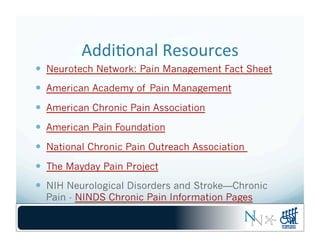 Addi-onal	
  Resources	
  
—  Neurotech Network: Pain Management Fact Sheet
—  American Academy of Pain Management
—  American Chronic Pain Association
—  American Pain Foundation
—  National Chronic Pain Outreach Association
—  The Mayday Pain Project
—  NIH Neurological Disorders and Stroke—Chronic
Pain - NINDS Chronic Pain Information Pages	
  
 