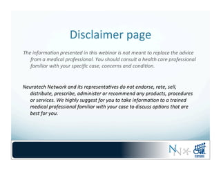 Disclaimer	
  page	
  
The	
  informa,on	
  presented	
  in	
  this	
  webinar	
  is	
  not	
  meant	
  to	
  replace	
  the	
  advice	
  
from	
  a	
  medical	
  professional.	
  You	
  should	
  consult	
  a	
  health	
  care	
  professional	
  
familiar	
  with	
  your	
  speciﬁc	
  case,	
  concerns	
  and	
  condi,on.	
  
Neurotech	
  Network	
  and	
  its	
  representa,ves	
  do	
  not	
  endorse,	
  rate,	
  sell,	
  
distribute,	
  prescribe,	
  administer	
  or	
  recommend	
  any	
  products,	
  procedures	
  
or	
  services.	
  We	
  highly	
  suggest	
  for	
  you	
  to	
  take	
  informa,on	
  to	
  a	
  trained	
  
medical	
  professional	
  familiar	
  with	
  your	
  case	
  to	
  discuss	
  op,ons	
  that	
  are	
  
best	
  for	
  you.	
  
 