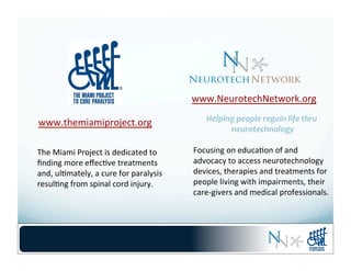 www.NeurotechNetwork.org	
  
Helping	
  people	
  regain	
  life	
  thru	
  
neurotechnology	
  
	
  
Focusing	
  on	
  educa-on	
  of	
  and	
  
advocacy	
  to	
  access	
  neurotechnology	
  
devices,	
  therapies	
  and	
  treatments	
  for	
  
people	
  living	
  with	
  impairments,	
  their	
  
care-­‐givers	
  and	
  medical	
  professionals.	
  
www.themiamiproject.org	
  
The	
  Miami	
  Project	
  is	
  dedicated	
  to	
  	
  
ﬁnding	
  more	
  eﬀec-ve	
  treatments	
  
and,	
  ul-mately,	
  a	
  cure	
  for	
  paralysis	
  
resul-ng	
  from	
  spinal	
  cord	
  injury.	
  
 