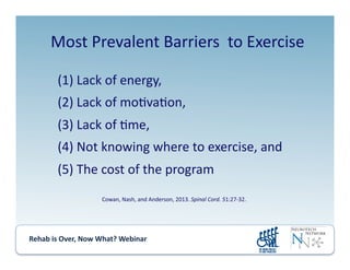 Rehab	
  is	
  Over,	
  Now	
  What?	
  Webinar	
  	
  	
  	
  	
  	
  	
  	
  	
  	
  	
  
Most	
  Prevalent	
  Barriers	
  	
  to	
  Exercise	
  
(1) 	
  Lack	
  of	
  energy,	
  	
  
(2) 	
  Lack	
  of	
  mo.va.on,	
  	
  
(3) 	
  Lack	
  of	
  .me,	
  	
  
(4) 	
  Not	
  knowing	
  where	
  to	
  exercise,	
  and	
  	
  
(5) 	
  The	
  cost	
  of	
  the	
  program	
  
Cowan,	
  Nash,	
  and	
  Anderson,	
  2013.	
  Spinal	
  Cord.	
  51:27-­‐32.	
  
 
