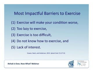 Rehab	
  is	
  Over,	
  Now	
  What?	
  Webinar	
  	
  	
  	
  	
  	
  	
  	
  	
  	
  	
  
(1) 	
  Exercise	
  will	
  make	
  your	
  condi.on	
  worse,	
  	
  
(2) 	
  Too	
  lazy	
  to	
  exercise,	
  	
  
(3) 	
  Exercise	
  is	
  too	
  diﬃcult,	
  	
  
(4) 	
  Do	
  not	
  know	
  how	
  to	
  exercise,	
  and	
  	
  
(5) 	
  Lack	
  of	
  interest.	
  
Most	
  Impacjul	
  Barriers	
  to	
  Exercise	
  
Cowan,	
  Nash,	
  and	
  Anderson,	
  2013.	
  Spinal	
  Cord.	
  51:27-­‐32.	
  
 