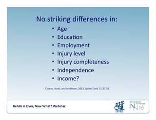 Rehab	
  is	
  Over,	
  Now	
  What?	
  Webinar	
  	
  	
  	
  	
  	
  	
  	
  	
  	
  	
  
•  Age	
  
•  Educa.on	
  
•  Employment	
  
•  Injury	
  level	
  
•  Injury	
  completeness	
  
•  Independence	
  
•  Income?	
  
No	
  striking	
  diﬀerences	
  in:	
  
Cowan,	
  Nash,	
  and	
  Anderson,	
  2013.	
  Spinal	
  Cord.	
  51:27-­‐32.	
  
 