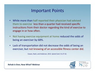 Rehab	
  is	
  Over,	
  Now	
  What?	
  Webinar	
  	
  	
  	
  	
  	
  	
  	
  	
  	
  	
  
Important	
  Points	
  
•  While	
  more	
  than	
  half	
  reported	
  their	
  physician	
  had	
  advised	
  
them	
  to	
  exercise,	
  less	
  than	
  a	
  quarter	
  had	
  received	
  speciﬁc	
  
instruc.ons	
  from	
  their	
  doctor	
  regarding	
  the	
  kind	
  of	
  exercise	
  to	
  
engage	
  in	
  or	
  how	
  oken.	
  
•  Not	
  having	
  exercise	
  equipment	
  at	
  home	
  reduced	
  the	
  odds	
  of	
  
being	
  an	
  exerciser	
  by	
  68%.	
  
•  Lack	
  of	
  transporta.on	
  did	
  not	
  decrease	
  the	
  odds	
  of	
  being	
  an	
  
exerciser,	
  but	
  not	
  knowing	
  of	
  an	
  accessible	
  ﬁtness	
  center	
  did.	
  
Cowan,	
  Nash,	
  and	
  Anderson,	
  2013.	
  Spinal	
  Cord.	
  51:27-­‐32.	
  
 