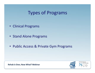 Rehab	
  is	
  Over,	
  Now	
  What?	
  Webinar	
  	
  	
  	
  	
  	
  	
  	
  	
  	
  	
  
Types	
  of	
  Programs	
  
•  Clinical	
  Programs	
  
•  Stand	
  Alone	
  Programs	
  
•  Public	
  Access	
  &	
  Private	
  Gym	
  Programs	
  
 