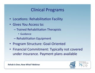 Rehab	
  is	
  Over,	
  Now	
  What?	
  Webinar	
  	
  	
  	
  	
  	
  	
  	
  	
  	
  	
  
Clinical	
  Programs	
  
•  Loca.ons:	
  Rehabilita.on	
  Facility	
  
•  Gives	
  You	
  Access	
  to:	
  
– Trained	
  Rehabilita.on	
  Therapists	
  
•  Guidance	
  	
  
– Rehabilita.on	
  Equipment	
  
•  Program	
  Structure:	
  Goal-­‐Oriented	
  
•  Financial	
  Commitment:	
  Typically	
  not	
  covered	
  
under	
  insurance.	
  Payment	
  plans	
  available	
  
 
