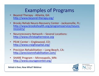 Rehab	
  is	
  Over,	
  Now	
  What?	
  Webinar	
  	
  	
  	
  	
  	
  	
  	
  	
  	
  	
  
Examples	
  of	
  Programs	
  
•  Beyond	
  Therapy	
  -­‐	
  Atlanta,	
  GA:	
  
hmp://www.beyond-­‐therapy.org/	
  
•  Brooks	
  Rehab	
  Neuro-­‐Recovery	
  Center	
  -­‐	
  Jacksonville,	
  FL:	
  
hmp://www.brookshealth.org/programsservice/neuro-­‐
recovery/	
  
•  Neurorecovery	
  Network	
  –	
  Several	
  Loca.ons:	
  
hmp://www.christopherreeve.org	
  
•  PEAK	
  Center	
  –	
  Englewood,	
  CO:	
  
hmp://www.craighospital.org/	
  
•  Precision	
  Rehabilita.on	
  –	
  Long	
  Beach,	
  CA:	
  
hmp://precisionrehabilita.on.com/	
  
•  SHARE	
  Program	
  –	
  Minneapolis,	
  MN:	
  
hmp://www.couragecenter.org/	
  
 
