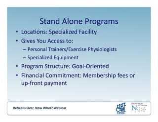 Rehab	
  is	
  Over,	
  Now	
  What?	
  Webinar	
  	
  	
  	
  	
  	
  	
  	
  	
  	
  	
  
Stand	
  Alone	
  Programs	
  
•  Loca.ons:	
  Specialized	
  Facility	
  
•  Gives	
  You	
  Access	
  to:	
  
– Personal	
  Trainers/Exercise	
  Physiologists	
  
– Specialized	
  Equipment	
  
•  Program	
  Structure:	
  Goal-­‐Oriented	
  
•  Financial	
  Commitment:	
  Membership	
  fees	
  or	
  
up-­‐front	
  payment	
  
 