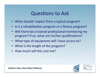 Rehab	
  is	
  Over,	
  Now	
  What?	
  Webinar	
  	
  	
  	
  	
  	
  	
  	
  	
  	
  	
  
Ques.ons	
  to	
  Ask	
  
•  What	
  should	
  I	
  expect	
  from	
  a	
  typical	
  program?	
  
•  Is	
  it	
  a	
  rehabilita.on	
  program	
  or	
  a	
  ﬁtness	
  program?	
  
•  Will	
  there	
  be	
  a	
  trained	
  professional	
  monitoring	
  my	
  
program?	
  If	
  so,	
  what	
  are	
  his/her	
  qualiﬁca.ons?	
  
•  What	
  type	
  of	
  equipment	
  will	
  I	
  have	
  access	
  to?	
  
•  What	
  is	
  the	
  length	
  of	
  the	
  program?	
  
•  How	
  much	
  will	
  this	
  cost	
  me?	
  
 