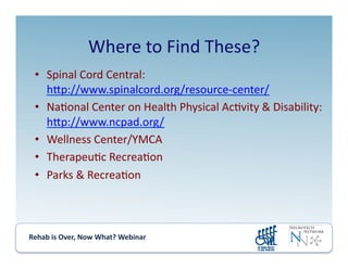 Rehab	
  is	
  Over,	
  Now	
  What?	
  Webinar	
  	
  	
  	
  	
  	
  	
  	
  	
  	
  	
  
Where	
  to	
  Find	
  These?	
  
•  Spinal	
  Cord	
  Central:	
  
hmp://www.spinalcord.org/resource-­‐center/	
  
•  Na.onal	
  Center	
  on	
  Health	
  Physical	
  Ac.vity	
  &	
  Disability:	
  
hmp://www.ncpad.org/	
  
•  Wellness	
  Center/YMCA	
  
•  Therapeu.c	
  Recrea.on	
  
•  Parks	
  &	
  Recrea.on	
  
 