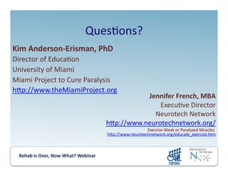 Rehab	
  is	
  Over,	
  Now	
  What?	
  Webinar	
  	
  	
  	
  	
  	
  	
  	
  	
  	
  	
  
Ques.ons?	
  
Kim	
  Anderson-­‐Erisman,	
  PhD	
  
Director	
  of	
  Educa.on	
  
University	
  of	
  Miami	
  
Miami	
  Project	
  to	
  Cure	
  Paralysis	
  
hmp://www.theMiamiProject.org	
  
Jennifer	
  French,	
  MBA	
  
Execu.ve	
  Director	
  
Neurotech	
  Network	
  
hmp://www.neurotechnetwork.org/	
  
Exercise	
  Weak	
  or	
  Paralyzed	
  Muscles:	
  
hmp://www.neurotechnetwork.org/educate_exercise.htm	
  
 