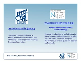 Rehab	
  is	
  Over,	
  Now	
  What?	
  Webinar	
  	
  	
  	
  	
  	
  	
  	
  	
  	
  	
  
www.NeurotechNetwork.org	
  
Helping	
  people	
  regain	
  life	
  thru	
  
neurotechnology	
  
Focusing	
  on	
  educa.on	
  of	
  and	
  advocacy	
  to	
  
access	
  neurotechnology	
  devices,	
  therapies	
  
and	
  treatments	
  for	
  people	
  living	
  with	
  
impairments,	
  their	
  care-­‐givers	
  and	
  medical	
  
professionals.	
  
www.theMiamiProject.org	
  
The	
  Miami	
  Project	
  is	
  dedicated	
  to	
  	
  
ﬁnding	
  more	
  eﬀec.ve	
  treatments	
  and,	
  
ul.mately,	
  a	
  cure	
  for	
  paralysis	
  resul.ng	
  
from	
  spinal	
  cord	
  injury.	
  
 