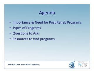 Rehab	
  is	
  Over,	
  Now	
  What?	
  Webinar	
  	
  	
  	
  	
  	
  	
  	
  	
  	
  	
  
Agenda	
  
•  Importance	
  &	
  Need	
  for	
  Post	
  Rehab	
  Programs	
  
•  Types	
  of	
  Programs	
  
•  Ques.ons	
  to	
  Ask	
  
•  Resources	
  to	
  ﬁnd	
  programs	
  
 