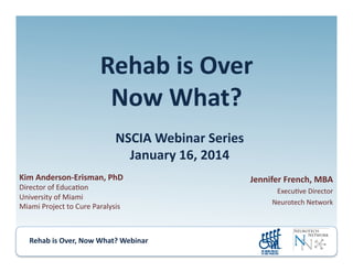 Rehab	
  is	
  Over,	
  Now	
  What?	
  Webinar	
  	
  	
  	
  	
  	
  	
  	
  	
  	
  	
  
Rehab	
  is	
  Over	
  
Now	
  What?	
  	
  
NSCIA	
  Webinar	
  Series	
  
January	
  16,	
  2014	
  
Kim	
  Anderson-­‐Erisman,	
  PhD	
  
Director	
  of	
  Educa.on	
  
University	
  of	
  Miami	
  
Miami	
  Project	
  to	
  Cure	
  Paralysis	
  
Jennifer	
  French,	
  MBA	
  
Execu.ve	
  Director	
  
Neurotech	
  Network	
  
 