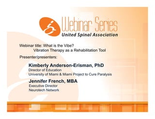 Webinar title: What is the Vibe?
Vibration Therapy as a Rehabilitation Tool
Presenter/presenters:
Kimberly Anderson-Erisman, PhD
Director of Education
University of Miami & Miami Project to Cure Paralysis
Jennifer French, MBA
Executive Director
Neurotech Network
 