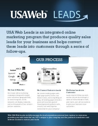 USA Web Leads is an integrated online
marketing program that produces quality sales
leads for your business and helps convert
these leads into customers through a series of
follow-ups.

                                  OUR PROCESS




We Cast A Wide Net                We Convert Visitors to Leads        We Mature Leads into
We create online marketing        We create landing pages with
                                                                      Customers
campaigns designed to target      high page quality scores, low       Leads require follow-up work,
your customers geographically     bounce rates, and compelling ad     and we do just that through a
on search engines, social         copy. All landing pages include a   series of status-based e-mails,
networks, ad display networks,    great call-to-action geared         post mails, and call connections
and on thousands of our content   toward generating phone calls,      to give your business more
partner websites.                 e-mails, and web inquiries          customers.
                                  exclusively for your company!


With USA Web Leads, we fully-manage the lead acquisitions process from capture to conversion,
providing you with leads that are 100% unique to your company and the personal consultation and
software needed to mature your leads.
 