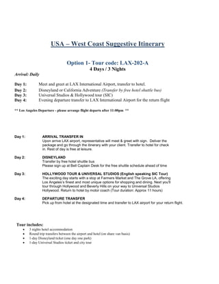 USA – West Coast Suggestive Itinerary
Option 1- Tour code: LAX-202-A
4 Days / 3 Nights
Arrival: Daily
Day 1: Meet and greet at LAX International Airport, transfer to hotel.
Day 2: Disneyland or California Adventure (Transfer by free hotel shuttle bus)
Day 3: Universal Studios & Hollywood tour (SIC)
Day 4: Evening departure transfer to LAX International Airport for the return flight
** Los Angeles Departure - please arrange flight departs after 11:00pm **
Day 1: ARRIVAL TRANSFER IN
Upon arrive LAX airport, representative will meet & greet with sign. Deliver the
package and go through the itinerary with your client. Transfer to hotel for check
in. Rest of day is free at leisure.
Day 2: DISNEYLAND
Transfer by free hotel shuttle bus
Please sign up at Bell Captain Desk for the free shuttle schedule ahead of time
Day 3: HOLLYWOOD TOUR & UNIVERSAL STUDIOS (English speaking SIC Tour)
The exciting day starts with a stop at Farmers Market and The Grove LA, offering
Los Angeles’s finest and most unique options for shopping and dining. Next you'll
tour through Hollywood and Beverly Hills on your way to Universal Studios
Hollywood. Return to hotel by motor coach (Tour duration: Approx 11 hours)
Day 4: DEPARTURE TRANSFER
Pick up from hotel at the designated time and transfer to LAX airport for your return flight.
Tour includes:
 3 nights hotel accommodation
 Round trip transfers between the airport and hotel (on share van basis)
 1-day Disneyland ticket (one day one park)
 1-day Universal Studios ticket and city tour
 