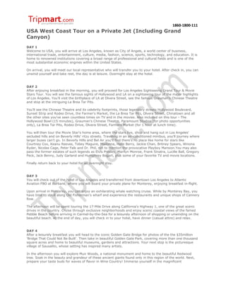 1860-1800-111
USA West Coast Tour on a Private Jet (Including Grand
Canyon)
DAY 1
Welcome to USA, you will arrive at Los Angeles, known as City of Angels, a world center of business,
international trade, entertainment, culture, media, fashion, science, sports, technology, and education. It is
home to renowned institutions covering a broad range of professional and cultural fields and is one of the
most substantial economic engines within the United States.

On arrival, you will meet our local representative who will transfer you to your hotel. After check in, you can
unwind yourself and take rest, the day is at leisure. Overnight stay at the hotel.



DAY 2
After enjoying breakfast in the morning, you will proceed for Los Angeles Sightseeing Grand Tour & Movie
Stars Tour. You will see the famous sights of Hollywood and LA on a sightseeing tour of the major highlights
of Los Angeles. You'll visit the birthplace of LA at Olvera Street, see the famous Grauman's Chinese Theatre
and stop at the intriguing La Brea Tar Pits.

You'll see the Chinese Theatre and its celebrity footprints, those legendary streets Hollywood Boulevard,
Sunset Strip and Rodeo Drive, the Farmer's Market, the La Brea Tar Pits, Olvera Street, Chinatown and all
the other sites you've seen countless times on TV and in the movies. Also included on this tour - The
Hollywood Bowl (15 minutes), Grauman's Chinese Theatre, Paramount Studios (for photo opportunities
only), La Brea Tar Pits, Rodeo Drive, Olvera Street, Farmers Market (for 1 hour at lunch time).

You will then tour the Movie Star's home area, where the stars live, shop and hang out in Los Angeles'
secluded hills and on Beverly Hills' ritzy streets. Traveling in an air-conditioned minibus, you'll journey where
larger buses can't go. In Beverly Hills and Bel Air you'll find there's no place like home for stars like
Courtney Cox, Keanu Reeves, Tobey Maguire, Madonna, Halle Berry, Jackie Chan, Britney Spears, Winona
Ryder, Nicolas Cage, Peter Falk and Dr. Phil, not to mention the provocative Playboy Mansion.You may also
pass the former estates of such legends as Elvis Presley, Marilyn Monroe, Frank Sinatra, Lucille Ball, Gregory
Peck, Jack Benny, Judy Garland and Humphrey Bogart, plus some of your favorite TV and movie locations.

Finally return back to your hotel for an overnight stay.



DAY 3
You will check out of the hotel in Los Angeles and transferred from downtown Los Angeles to Atlantic
Aviation FBO at Burbank, where you will board your private plane for Monterey, enjoying breakfast in-flight.

Upon arrival in Monterey, you can enjoy an exhilarating whale watching cruise. While by Monterey Bay, you
have time to stroll along Old Fisherman’s wharf and experience the restaurants and unique shops of Cannery
Row.

The afternoon will be spent touring the 17-Mile Drive along California's Highway 1, one of the great scenic
drives in the country. Cruise through exclusive neighborhoods and enjoy scenic coastal views of the famed
Pebble Beach before arriving in Carmel-by-the-Sea for a leisurely afternoon of shopping or unwinding on the
beautiful beach. At the end of day, you will check in to your hotel, have dinner (casual attire) and relax.



DAY 4
After a leisurely breakfast you will head to the iconic Golden Gate Bridge for photos of the the $35million
'Bridge That Could Not Be Built'. Then take in beautiful Golden Gate Park, covering more than one thousand
square acres and home to beautiful museums, gardens and attractions. Your next stop is the picturesque
village of Sausalito, whose setting has inspired many artists.

In the afternoon you will explore Muir Woods, a national monument and home to the beautiful Redwood
tree. Soak in the beauty and grandeur of these ancient giants found only in this region of the world. Next,
prepare your taste buds for waves of flavor in Wine Country! Immerse yourself in the magnificent
 