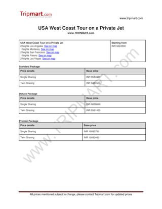 www.tripmart.com


                  USA West Coast Tour on a Private Jet
                                        www.TRIPMART.com


 USA West Coast Tour on a Private Jet                                        Starting from
 2 Nights Los Angeles See on map                                             INR 9424500
 1 Nights Monterey See on map
 2 Nights San Francisco See on map
 1 Nights Fresno See on map
 2 Nights Las Vegas See on map


Standard Package
 Price details                                          Base price

 Single Sharing                                         INR 9554820

 Twin Sharing                                           INR 9424500



Deluxe Package
 Price details                                          Base price

 Single Sharing                                         INR 9828660

 Twin Sharing                                           INR 9561420



Premier Package
 Price details                                        Base price

 Single Sharing                                       INR 10890780

 Twin Sharing                                         INR 10092480




         All prices mentioned subject to change, please contact Tripmart.com for updated prices
 