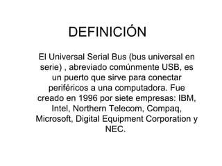 DEFINICIÓN El Universal Serial Bus (bus universal en serie) , abreviado comúnmente USB, es un puerto que sirve para conectar periféricos a una computadora. Fue creado en 1996 por siete empresas: IBM, Intel, Northern Telecom, Compaq, Microsoft, Digital Equipment Corporation y NEC.  