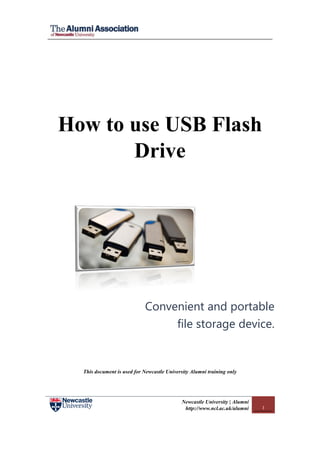 How to use USB Flash
       Drive




                             Convenient and portable
                                  file storage device.


  This document is used for Newcastle University Alumni training only




                                            Newcastle University | Alumni
                                             http://www.ncl.ac.uk/alumni    1
 