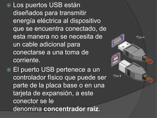 Los puertos USB están diseñados para transmitir energía eléctrica al dispositivo que se encuentra conectado, de esta manera no se necesita de un cable adicional para conectarse a una toma de corriente.El puerto USB pertenece a un controlador físico que puede ser parte de la placa base o en una tarjeta de expansión, a este conector se le denomina concentrador raíz.