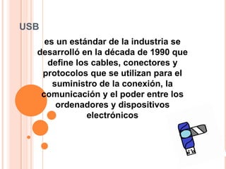 USB
    es un estándar de la industria se
  desarrolló en la década de 1990 que
     define los cables, conectores y
   protocolos que se utilizan para el
      suministro de la conexión, la
   comunicación y el poder entre los
       ordenadores y dispositivos
               electrónicos
 