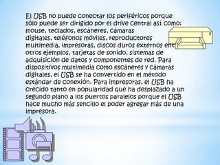 El USB no puede conectar los periféricos porque
sólo puede ser dirigido por el drive central así como:
mouse, teclados, escáneres, cámaras
digitales, teléfonos móviles, reproductores
multimedia, impresoras, discos duros externos entre
otros ejemplos, tarjetas de sonido, sistemas de
adquisición de datos y componentes de red. Para
dispositivos multimedia como escáneres y cámaras
digitales, el USB se ha convertido en el método
estándar de conexión. Para impresoras, el USB ha
crecido tanto en popularidad que ha desplazado a un
segundo plano a los puertos paralelos porque el USB
hace mucho más sencillo el poder agregar más de una
impresora.
 