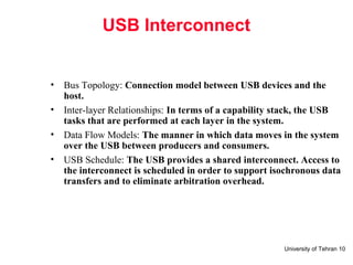 University of Tehran 10
USB Interconnect
• Bus Topology: Connection model between USB devices and the
host.
• Inter-layer Relationships: In terms of a capability stack, the USB
tasks that are performed at each layer in the system.
• Data Flow Models: The manner in which data moves in the system
over the USB between producers and consumers.
• USB Schedule: The USB provides a shared interconnect. Access to
the interconnect is scheduled in order to support isochronous data
transfers and to eliminate arbitration overhead.
 