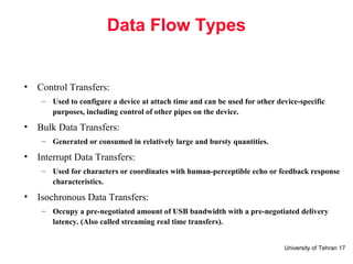 University of Tehran 17
Data Flow Types
• Control Transfers:
– Used to configure a device at attach time and can be used for other device-specific
purposes, including control of other pipes on the device.
• Bulk Data Transfers:
– Generated or consumed in relatively large and bursty quantities.
• Interrupt Data Transfers:
– Used for characters or coordinates with human-perceptible echo or feedback response
characteristics.
• Isochronous Data Transfers:
– Occupy a pre-negotiated amount of USB bandwidth with a pre-negotiated delivery
latency. (Also called streaming real time transfers).
 