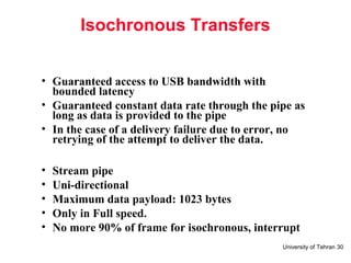 University of Tehran 30
Isochronous Transfers
• Guaranteed access to USB bandwidth with
bounded latency
• Guaranteed constant data rate through the pipe as
long as data is provided to the pipe
• In the case of a delivery failure due to error, no
retrying of the attempt to deliver the data.
• Stream pipe
• Uni-directional
• Maximum data payload: 1023 bytes
• Only in Full speed.
• No more 90% of frame for isochronous, interrupt
 