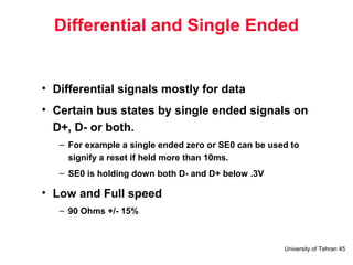 University of Tehran 45
Differential and Single Ended
• Differential signals mostly for data
• Certain bus states by single ended signals on
D+, D- or both.
– For example a single ended zero or SE0 can be used to
signify a reset if held more than 10ms.
– SE0 is holding down both D- and D+ below .3V
• Low and Full speed
– 90 Ohms +/- 15%
 