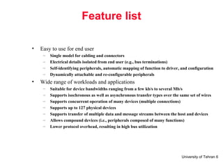 University of Tehran 6
Feature list
• Easy to use for end user
– Single model for cabling and connectors
– Electrical details isolated from end user (e.g., bus terminations)
– Self-identifying peripherals, automatic mapping of function to driver, and configuration
– Dynamically attachable and re-configurable peripherals
• Wide range of workloads and applications
– Suitable for device bandwidths ranging from a few kb/s to several Mb/s
– Supports isochronous as well as asynchronous transfer types over the same set of wires
– Supports concurrent operation of many devices (multiple connections)
– Supports up to 127 physical devices
– Supports transfer of multiple data and message streams between the host and devices
– Allows compound devices (i.e., peripherals composed of many functions)
– Lower protocol overhead, resulting in high bus utilization
 